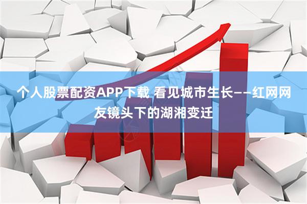 个人股票配资APP下载 看见城市生长——红网网友镜头下的湖湘变迁