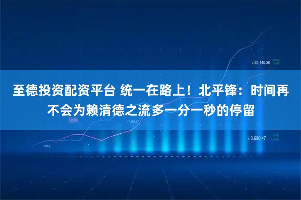 至德投资配资平台 统一在路上！北平锋：时间再不会为赖清德之流多一分一秒的停留