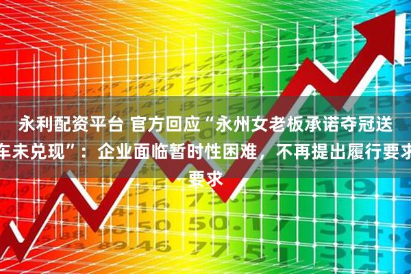 永利配资平台 官方回应“永州女老板承诺夺冠送车未兑现”：企业面临暂时性困难，不再提出履行要求