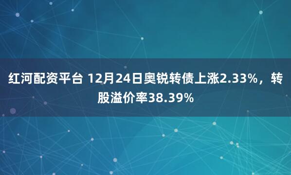 红河配资平台 12月24日奥锐转债上涨2.33%，转股溢价率38.39%