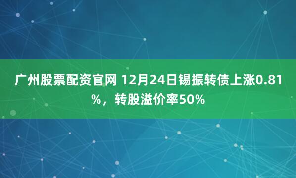 广州股票配资官网 12月24日锡振转债上涨0.81%，转股溢价率50%