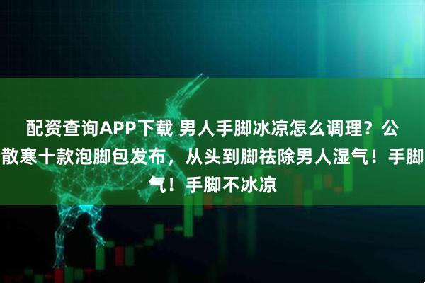 配资查询APP下载 男人手脚冰凉怎么调理？公认祛湿散寒十款泡脚包发布，从头到脚祛除男人湿气！手脚不冰凉