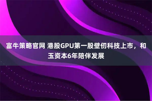 富牛策略官网 港股GPU第一股壁仞科技上市，和玉资本6年陪伴发展