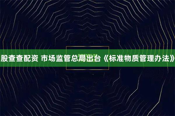 股查查配资 市场监管总局出台《标准物质管理办法》