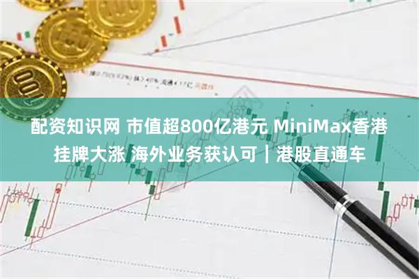 配资知识网 市值超800亿港元 MiniMax香港挂牌大涨 海外业务获认可︱港股直通车