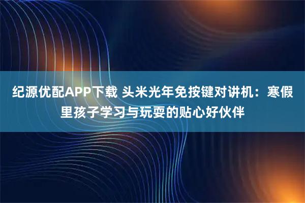 纪源优配APP下载 头米光年免按键对讲机:寒假里孩子学习与玩耍的贴心好伙伴