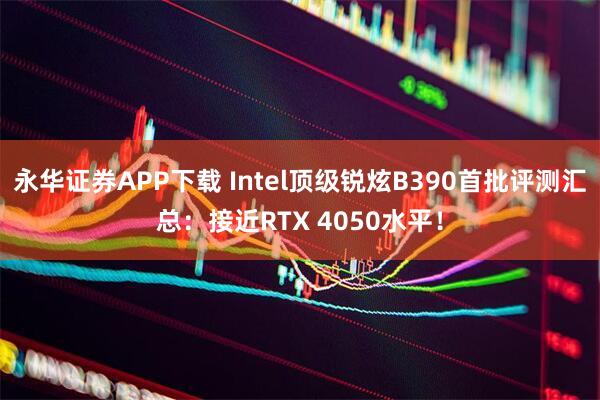 永华证券APP下载 Intel顶级锐炫B390首批评测汇总：接近RTX 4050水平！