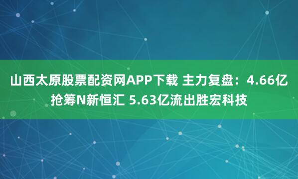 山西太原股票配资网APP下载 主力复盘：4.66亿抢筹N新恒汇 5.63亿流出胜宏科技