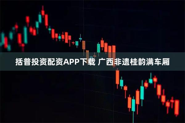 括普投资配资APP下载 广西非遗桂韵满车厢