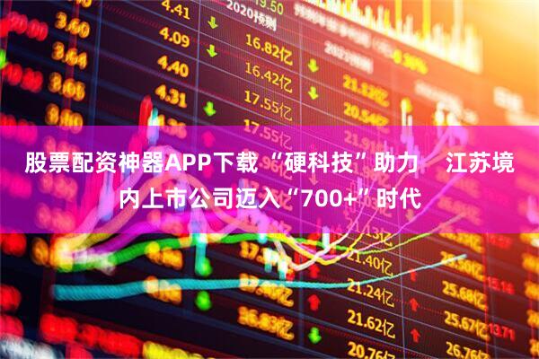 股票配资神器APP下载 “硬科技”助力    江苏境内上市公司迈入“700+”时代