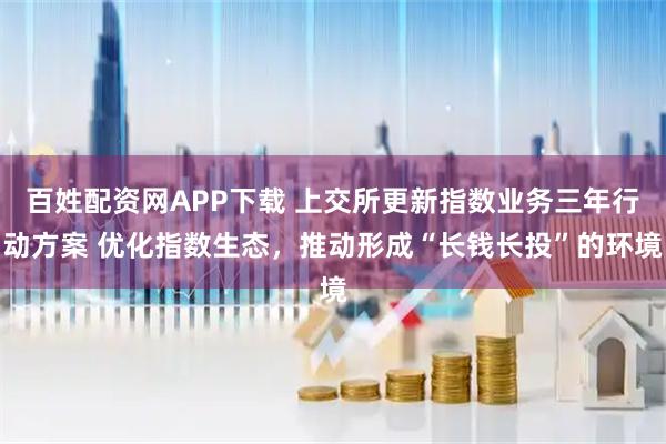 百姓配资网APP下载 上交所更新指数业务三年行动方案 优化指数生态，推动形成“长钱长投”的环境
