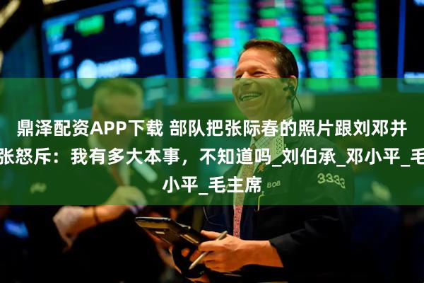 鼎泽配资APP下载 部队把张际春的照片跟刘邓并列，张怒斥：我有多大本事，不知道吗_刘伯承_邓小平_毛主席