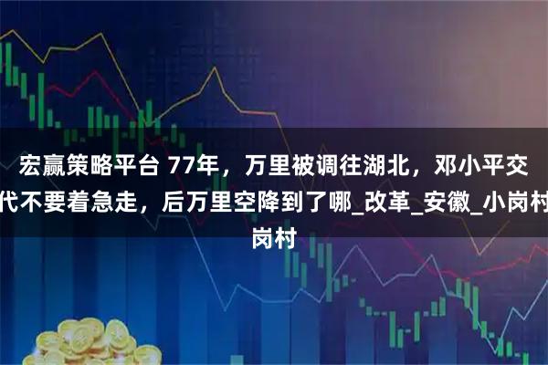 宏赢策略平台 77年，万里被调往湖北，邓小平交代不要着急走，后万里空降到了哪_改革_安徽_小岗村