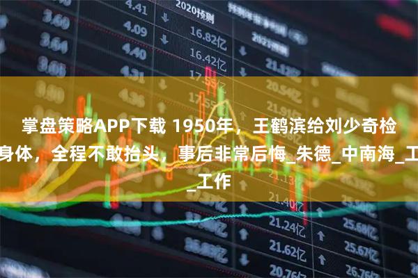 掌盘策略APP下载 1950年，王鹤滨给刘少奇检查身体，全程不敢抬头，事后非常后悔_朱德_中南海_工作