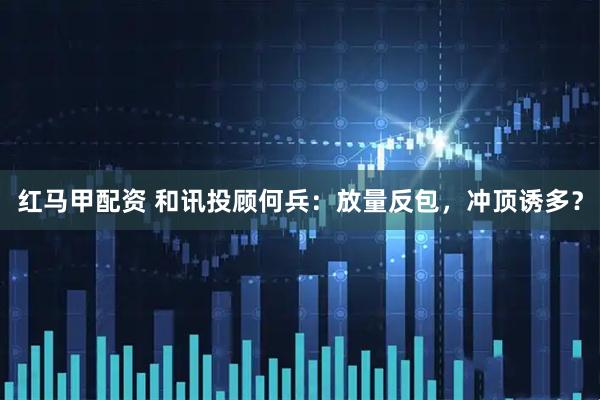 红马甲配资 和讯投顾何兵：放量反包，冲顶诱多？