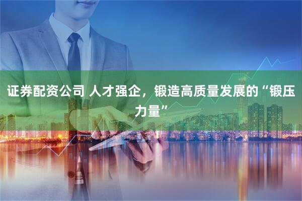 证券配资公司 人才强企，锻造高质量发展的“锻压力量”