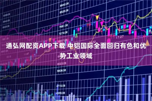 通弘网配资APP下载 中铝国际全面回归有色和优势工业领域