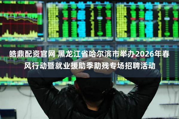 皓鼎配资官网 黑龙江省哈尔滨市举办2026年春风行动暨就业援助季助残专场招聘活动