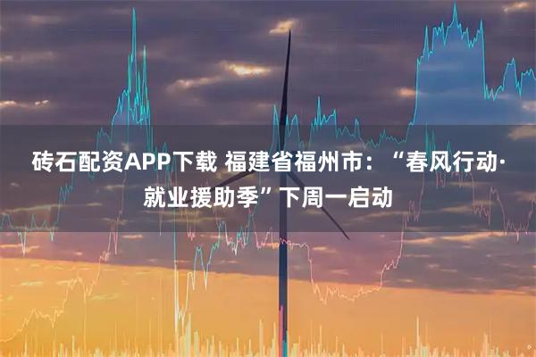 砖石配资APP下载 福建省福州市：“春风行动·就业援助季”下周一启动