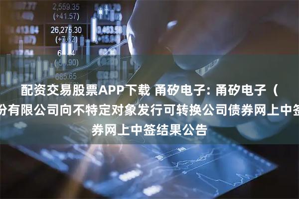 配资交易股票APP下载 甬矽电子: 甬矽电子（宁波）股份有限公司向不特定对象发行可转换公司债券网上中签结果公告