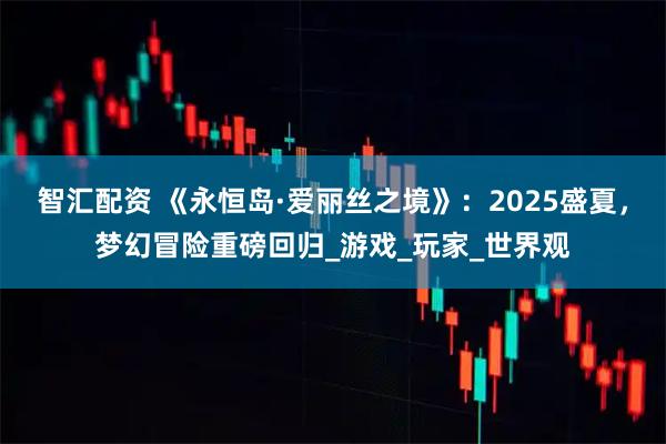 智汇配资 《永恒岛·爱丽丝之境》：2025盛夏，梦幻冒险重磅回归_游戏_玩家_世界观