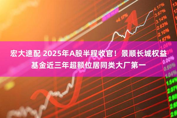 宏大速配 2025年A股半程收官！景顺长城权益基金近三年超额位居同类大厂第一