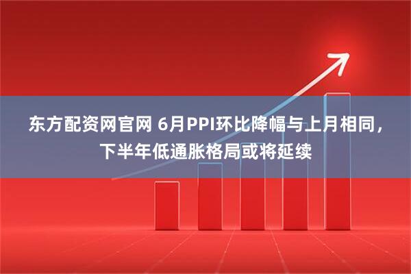 东方配资网官网 6月PPI环比降幅与上月相同，下半年低通胀格局或将延续