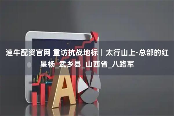 速牛配资官网 重访抗战地标｜太行山上·总部的红星杨_武乡县_山西省_八路军