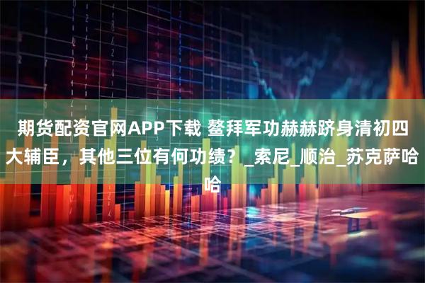 期货配资官网APP下载 鳌拜军功赫赫跻身清初四大辅臣，其他三位有何功绩？_索尼_顺治_苏克萨哈