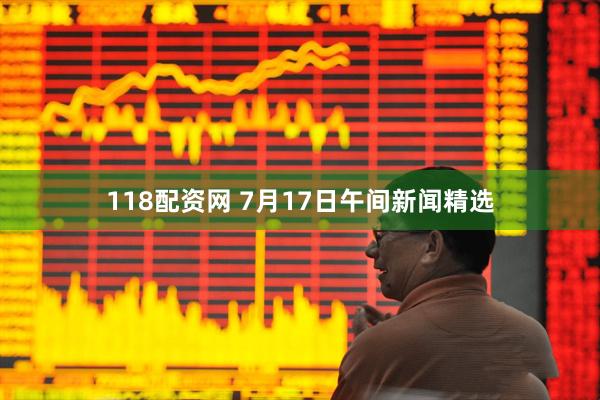 118配资网 7月17日午间新闻精选