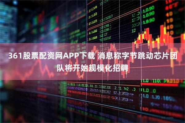 361股票配资网APP下载 消息称字节跳动芯片团队将开始规模化招聘