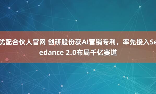 优配合伙人官网 创研股份获AI营销专利，率先接入Seedance 2.0布局千亿赛道