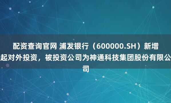 配资查询官网 浦发银行（600000.SH）新增一起对外投资，被投资公司为神通科技集团股份有限公司