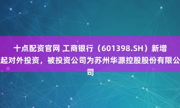 十点配资官网 工商银行（601398.SH）新增一起对外投资，被投资公司为苏州华源控股股份有限公司
