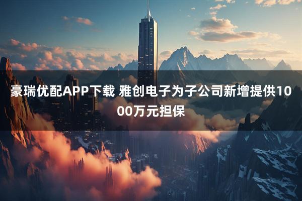 豪瑞优配APP下载 雅创电子为子公司新增提供1000万元担保