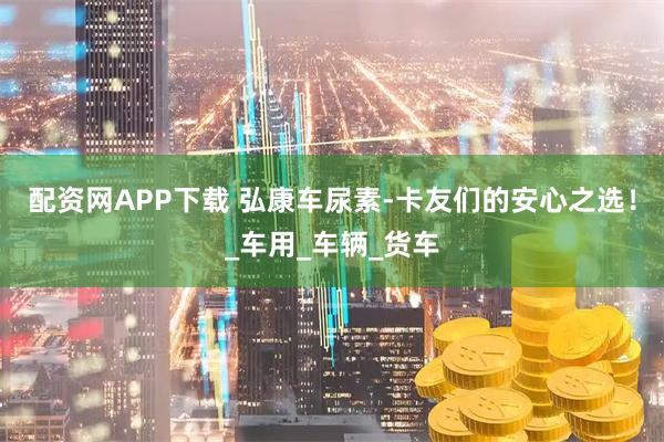 配资网APP下载 弘康车尿素-卡友们的安心之选！_车用_车辆_货车