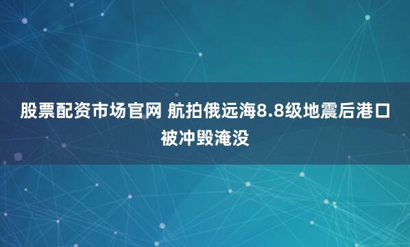 股票配资市场官网 航拍俄远海8.8级地震后港口被冲毁淹没