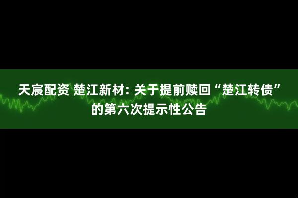 天宸配资 楚江新材: 关于提前赎回“楚江转债”的第六次提示性公告