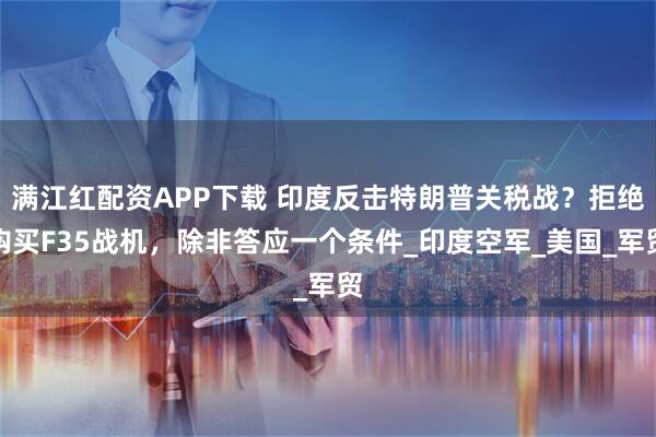 满江红配资APP下载 印度反击特朗普关税战？拒绝购买F35战机，除非答应一个条件_印度空军_美国_军贸