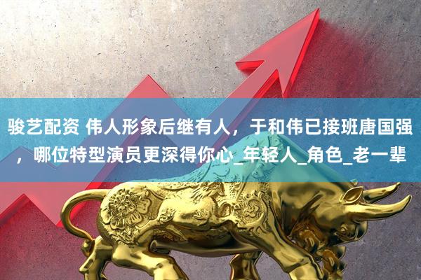 骏艺配资 伟人形象后继有人，于和伟已接班唐国强，哪位特型演员更深得你心_年轻人_角色_老一辈