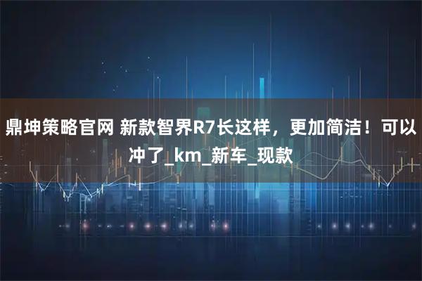鼎坤策略官网 新款智界R7长这样，更加简洁！可以冲了_km_新车_现款