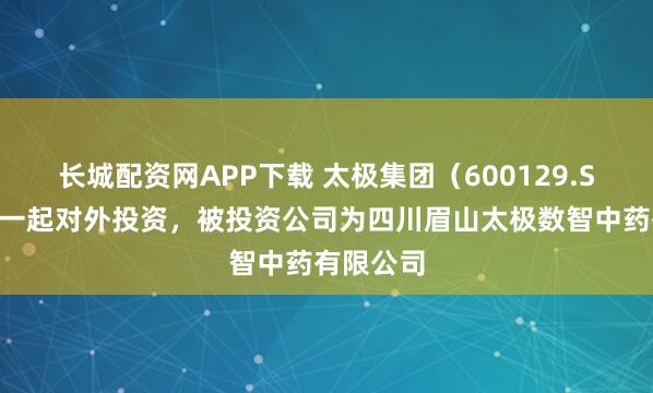 长城配资网APP下载 太极集团（600129.SH）新增一起对外投资，被投资公司为四川眉山太极数智中药有限公司