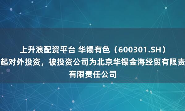 上升浪配资平台 华锡有色（600301.SH）新增一起对外投资，被投资公司为北京华锡金海经贸有限责任公司