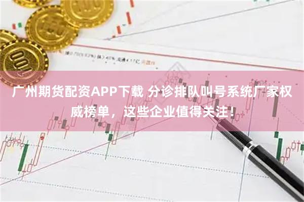 广州期货配资APP下载 分诊排队叫号系统厂家权威榜单，这些企业值得关注！