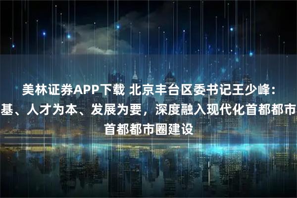 美林证券APP下载 北京丰台区委书记王少峰：交通为基、人才为本、发展为要，深度融入现代化首都都市圈建设