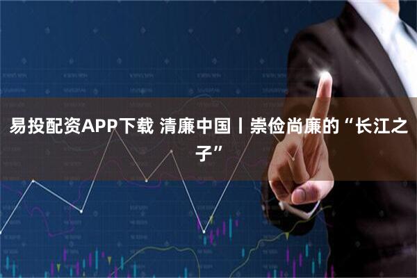 易投配资APP下载 清廉中国丨崇俭尚廉的“长江之子”