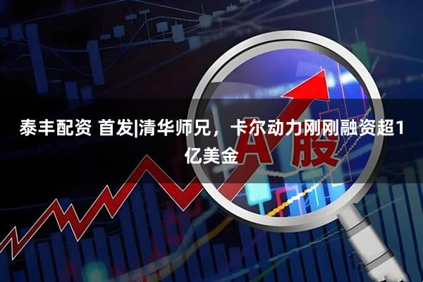 泰丰配资 首发|清华师兄，卡尔动力刚刚融资超1亿美金