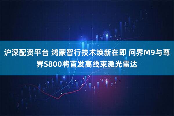 沪深配资平台 鸿蒙智行技术焕新在即 问界M9与尊界S800将首发高线束激光雷达