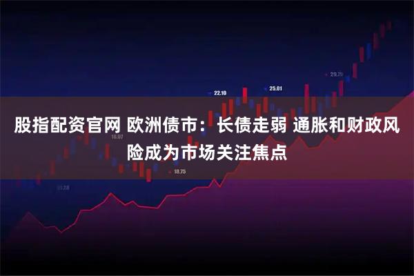 股指配资官网 欧洲债市：长债走弱 通胀和财政风险成为市场关注焦点