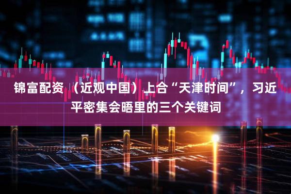 锦富配资 （近观中国）上合“天津时间”，习近平密集会晤里的三个关键词